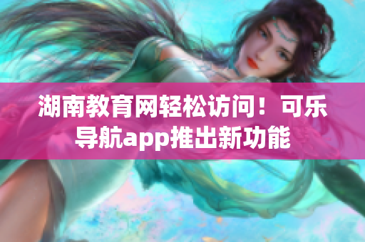 湖南教育网轻松访问！可乐导航app推出新功能