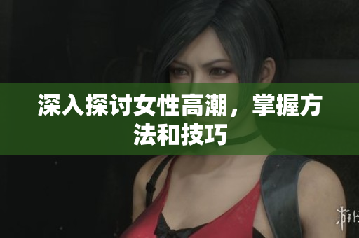 深入探讨女性高潮，掌握方法和技巧