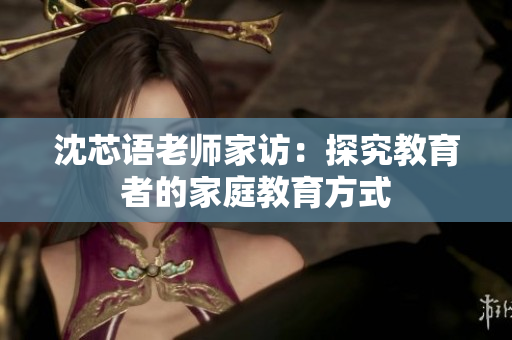 沈芯语老师家访：探究教育者的家庭教育方式