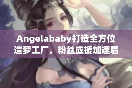 Angelababy打造全方位造梦工厂，粉丝应援加速启动