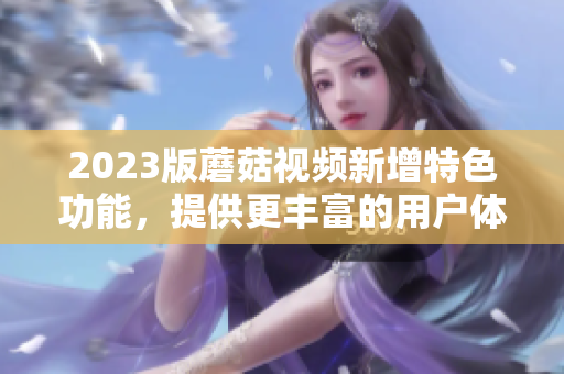 2023版蘑菇视频新增特色功能，提供更丰富的用户体验！