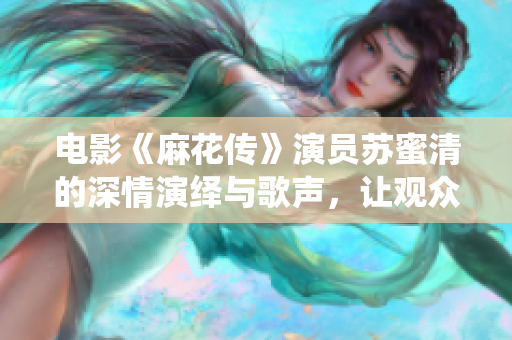 电影《麻花传》演员苏蜜清的深情演绎与歌声，让观众为之动容
