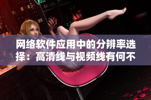 网络软件应用中的分辨率选择：高清线与视频线有何不同？