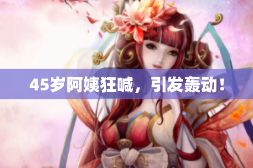 45岁阿姨狂喊，引发轰动！