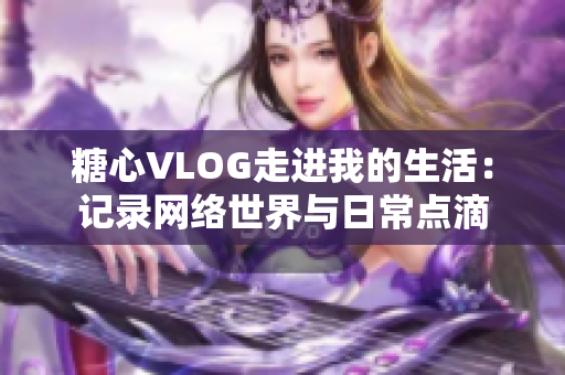糖心VLOG走进我的生活：记录网络世界与日常点滴