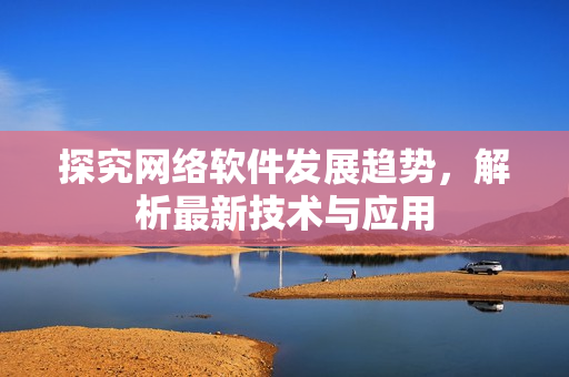探究网络软件发展趋势，解析最新技术与应用