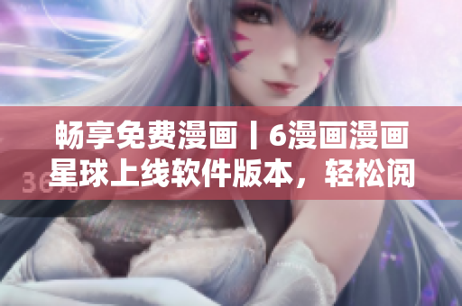 畅享免费漫画丨6漫画漫画星球上线软件版本，轻松阅读不打扰