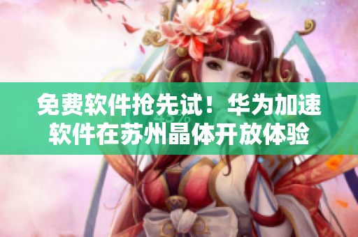 免费软件抢先试！华为加速软件在苏州晶体开放体验