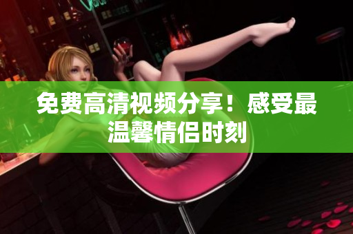 免费高清视频分享！感受最温馨情侣时刻