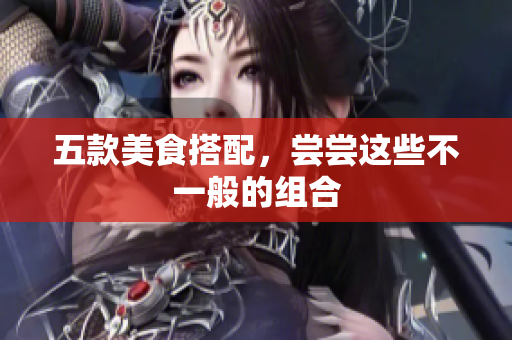 五款美食搭配，尝尝这些不一般的组合