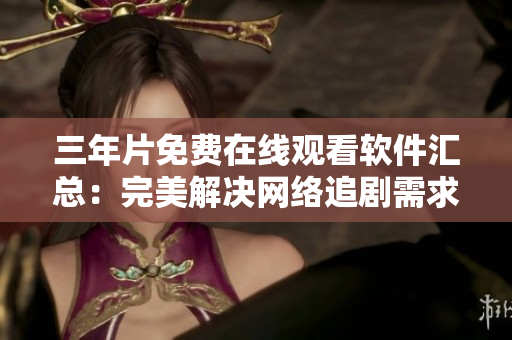 三年片免费在线观看软件汇总：完美解决网络追剧需求