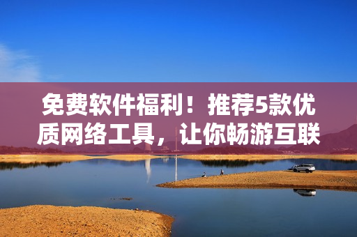免费软件福利！推荐5款优质网络工具，让你畅游互联网