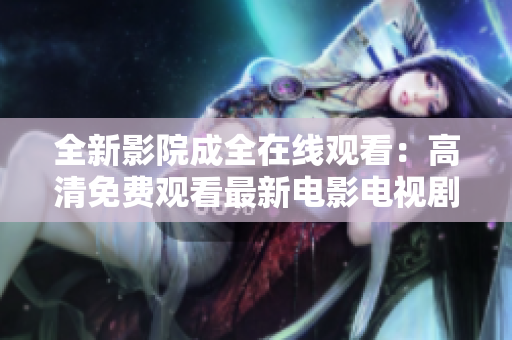 全新影院成全在线观看：高清免费观看最新电影电视剧