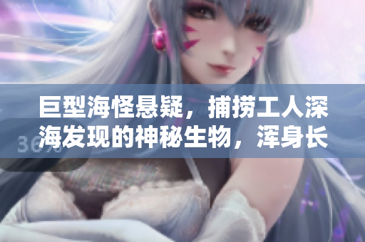 巨型海怪悬疑，捕捞工人深海发现的神秘生物，浑身长刺，身长超过20米