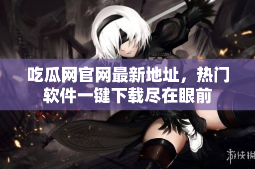吃瓜网官网最新地址，热门软件一键下载尽在眼前