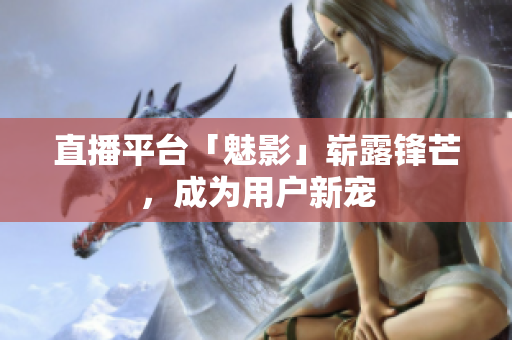 直播平台「魅影」崭露锋芒，成为用户新宠