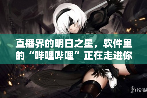 直播界的明日之星，软件里的“哔哩哔哩”正在走进你的生活