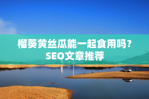 榴葵黄丝瓜能一起食用吗？SEO文章推荐