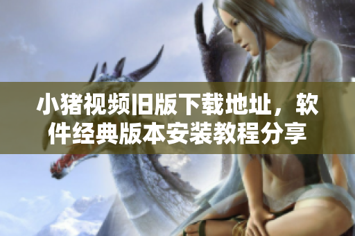小猪视频旧版下载地址，软件经典版本安装教程分享