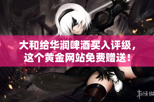 大和给华润啤酒买入评级，这个黄金网站免费赠送！