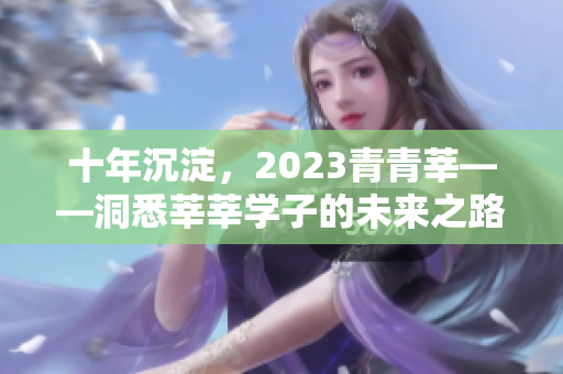 十年沉淀，2023青青莘——洞悉莘莘学子的未来之路