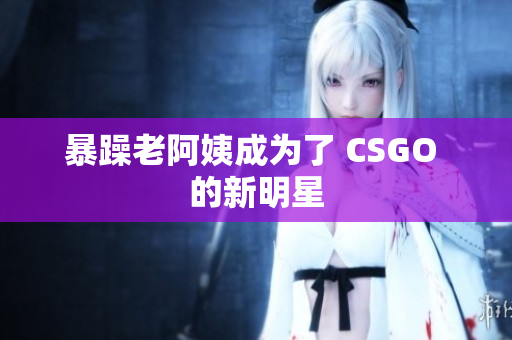 暴躁老阿姨成为了 CSGO 的新明星