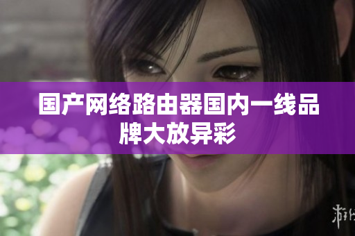 国产网络路由器国内一线品牌大放异彩