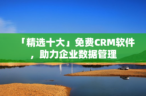 「精选十大」免费CRM软件，助力企业数据管理