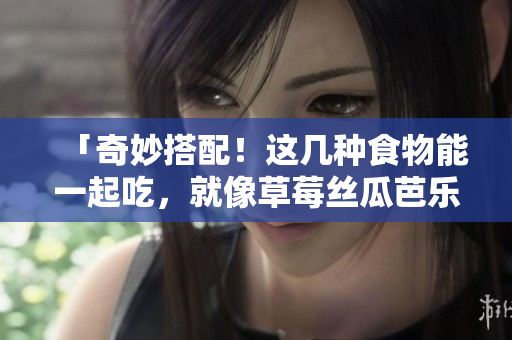 「奇妙搭配！这几种食物能一起吃，就像草莓丝瓜芭乐鸭脖奶茶一样」
