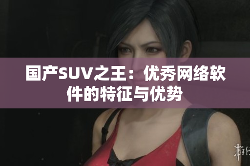 国产SUV之王：优秀网络软件的特征与优势