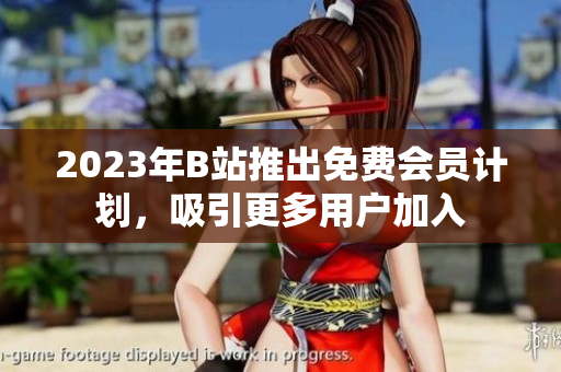 2023年B站推出免费会员计划，吸引更多用户加入
