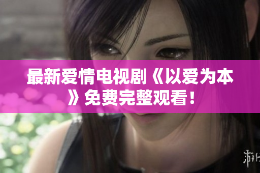 最新爱情电视剧《以爱为本》免费完整观看！