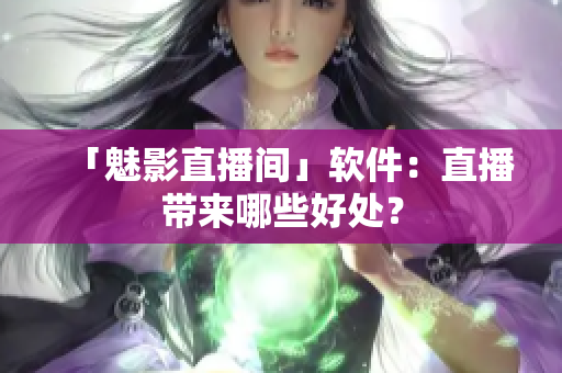 「魅影直播间」软件：直播带来哪些好处？