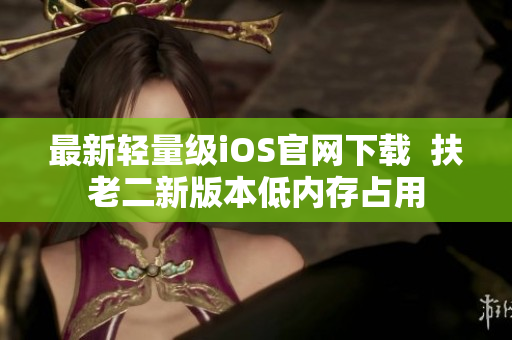最新轻量级iOS官网下载  扶老二新版本低内存占用