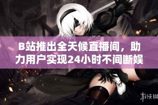 B站推出全天候直播间，助力用户实现24小时不间断娱乐体验