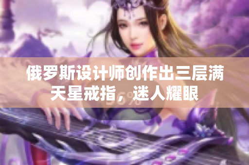 俄罗斯设计师创作出三层满天星戒指，迷人耀眼