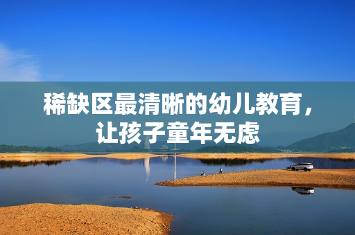 稀缺区最清晰的幼儿教育，让孩子童年无虑