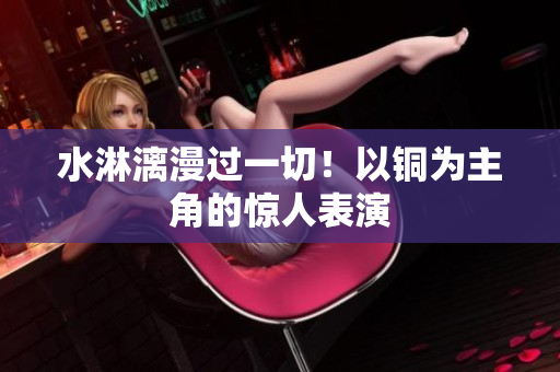 水淋漓漫过一切！以铜为主角的惊人表演