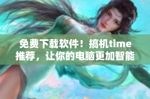 免费下载软件！搞机time推荐，让你的电脑更加智能！