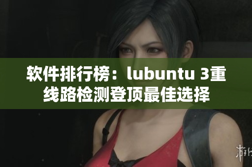 软件排行榜：lubuntu 3重线路检测登顶最佳选择