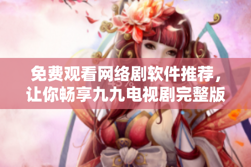免费观看网络剧软件推荐，让你畅享九九电视剧完整版