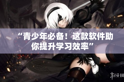 “青少年必备！这款软件助你提升学习效率”