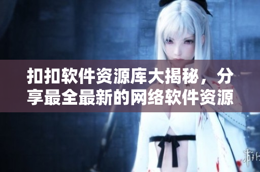 扣扣软件资源库大揭秘，分享最全最新的网络软件资源！