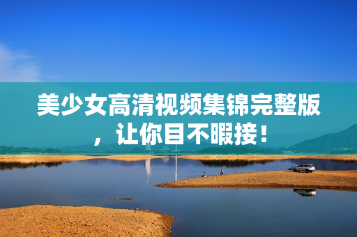 美少女高清视频集锦完整版，让你目不暇接！