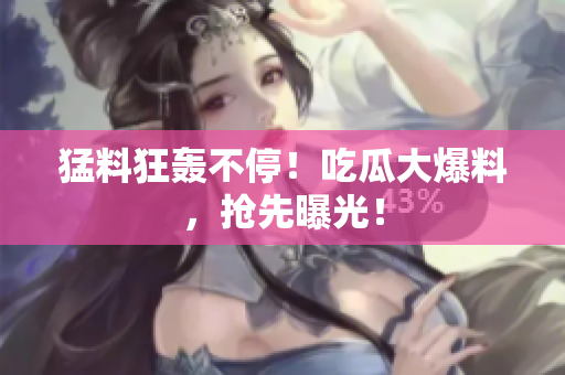猛料狂轰不停！吃瓜大爆料，抢先曝光！
