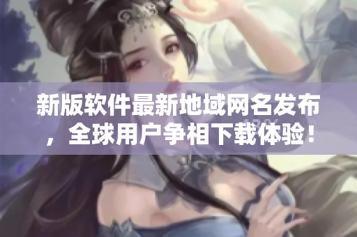 新版软件最新地域网名发布，全球用户争相下载体验！