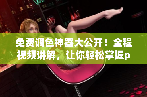 免费调色神器大公开！全程视频讲解，让你轻松掌握ps调色技巧
