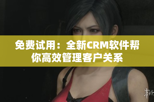 免费试用：全新CRM软件帮你高效管理客户关系
