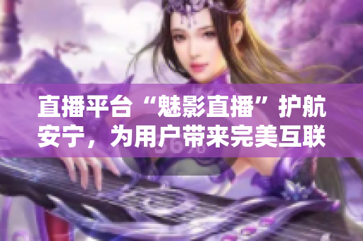 直播平台“魅影直播”护航安宁，为用户带来完美互联体验！