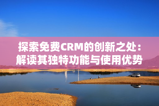 探索免费CRM的创新之处：解读其独特功能与使用优势